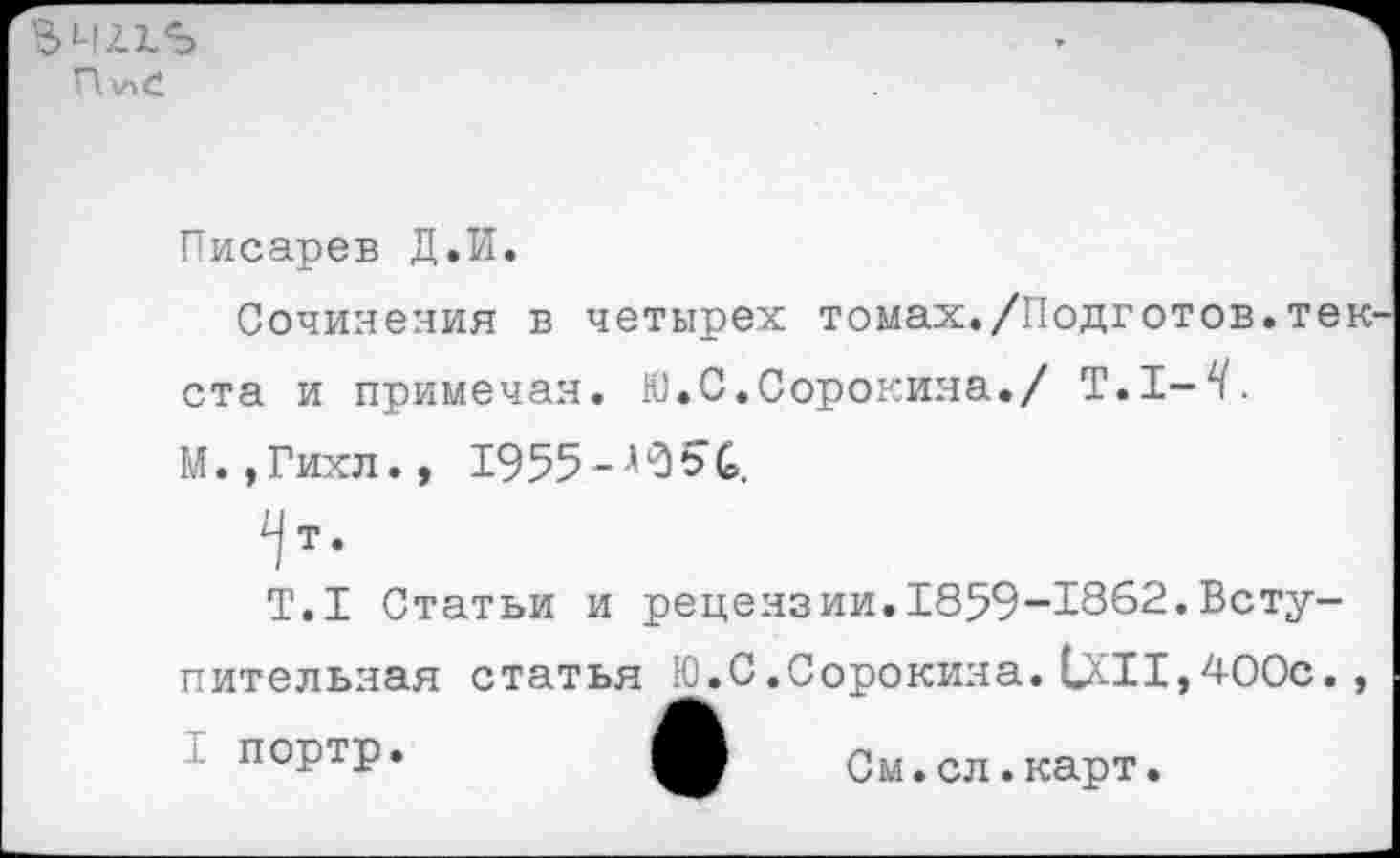 ﻿Ъчлхъ
П
Писарев Д.И.
Сочинения в четырех томах./Подготов.текста и примечая. Ю.С.Сорокина./ Т.1-^.
М.,Гихл., 1955
т.
Т.1 Статьи и рецензии.1859-1862.Вступительная статья Ю.С.Сорокина.1X11,400с.,
портр.	А См
.сл.карт.